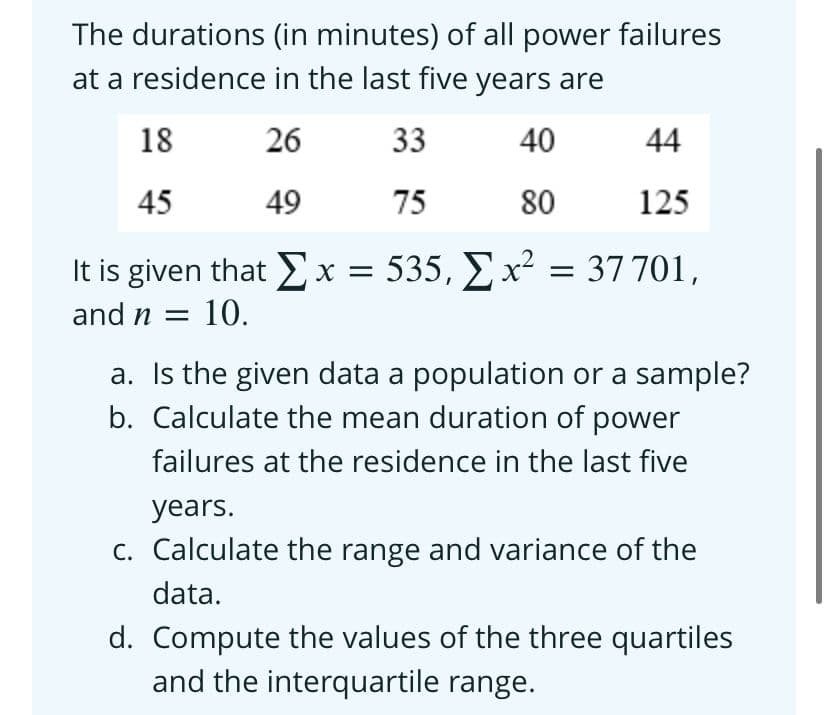 The durations (in minutes) of all power failures
at a residence in the last five years are
18
26
33
40
44
45
49
75
80
125
It is given that Ex = 535, E x² = 37 701,
and n = 10.
a. Is the given data a population or a sample?
b. Calculate the mean duration of power
failures at the residence in the last five
years.
C. Calculate the range and variance of the
data.
d. Compute the values of the three quartiles
and the interquartile range.
