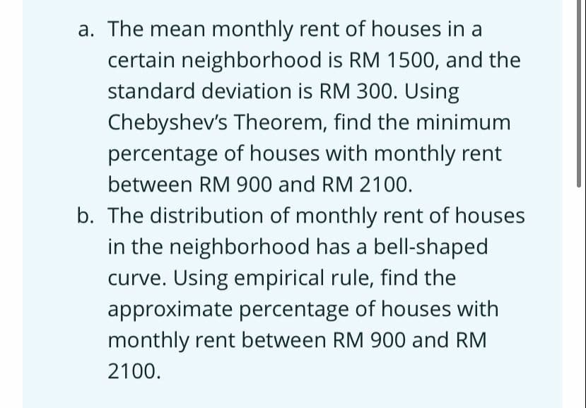 a. The mean monthly rent of houses in a
certain neighborhood is RM 1500, and the
standard deviation is RM 300. Using
Chebyshev's Theorem, find the minimum
percentage of houses with monthly rent
between RM 900 and RM 2100.
b. The distribution of monthly rent of houses
in the neighborhood has a bell-shaped
curve. Using empirical rule, find the
approximate percentage of houses with
monthly rent between RM 900 and RM
2100.
