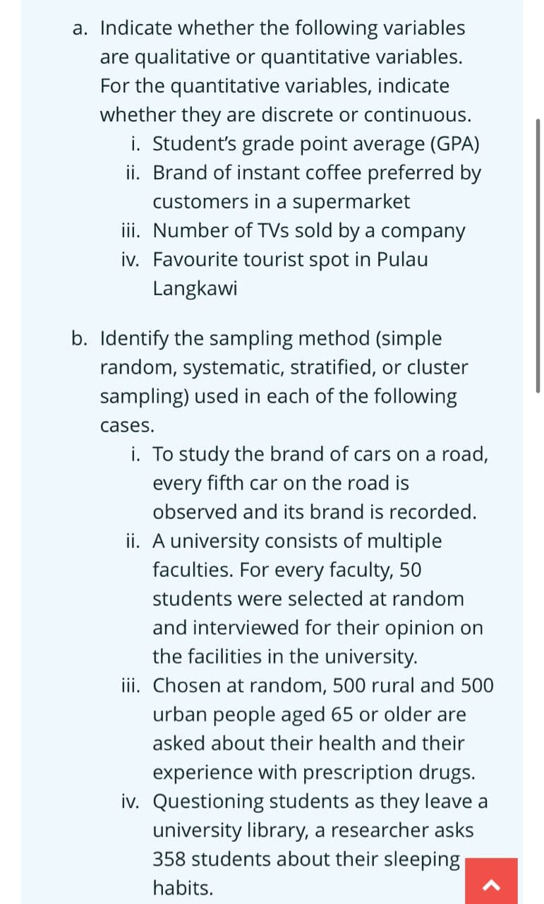 a. Indicate whether the following variables
are qualitative or quantitative variables.
For the quantitative variables, indicate
whether they are discrete or continuous.
i. Student's grade point average (GPA)
ii. Brand of instant coffee preferred by
customers in a supermarket
iii. Number of TVs sold by a company
iv. Favourite tourist spot in Pulau
Langkawi
b. Identify the sampling method (simple
random, systematic, stratified, or cluster
sampling) used in each of the following
cases.
i. To study the brand of cars on a road,
every fifth car on the road is
observed and its brand is recorded.
ii. A university consists of multiple
faculties. For every faculty, 50
students were selected at random
and interviewed for their opinion on
the facilities in the university.
iii. Chosen at random, 500 rural and 500
urban people aged 65 or older are
asked about their health and their
experience with prescription drugs.
iv. Questioning students as they leave a
university library, a researcher asks
358 students about their sleeping
habits.
