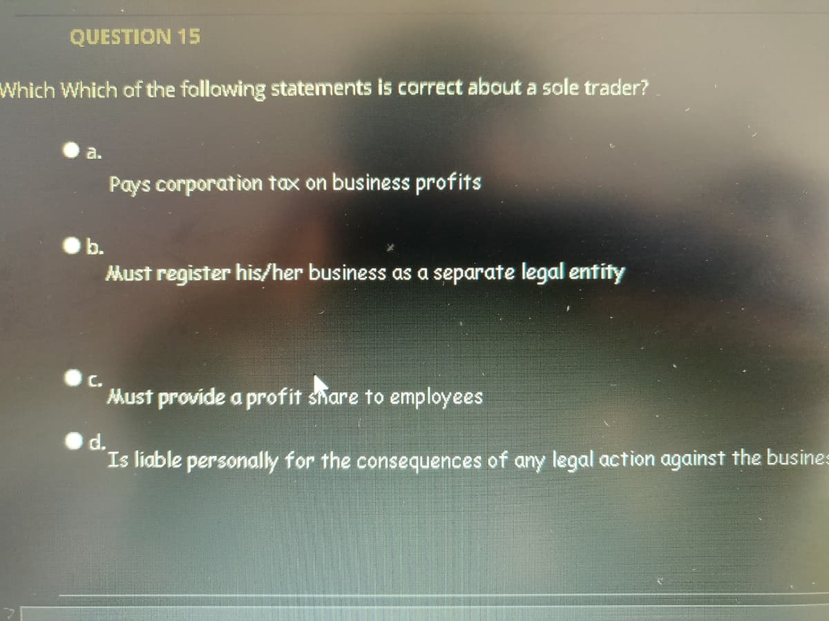 QUESTION 15
Which Which af the following statements is correct about a sole trader?
a.
Pays corporation tax on business profits
b.
Must register his/her business as a separate legal entity
C.
Must provide a profit share to employees
d.
Is liable personally for the consequences of any legal action against the busines
