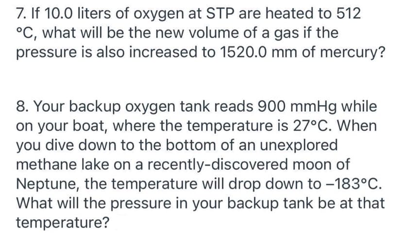 7. If 10.0 liters of oxygen at STP are heated to 512
°C, what will be the new volume of a gas if the
pressure is also increased to 1520.0 mm of mercury?
8. Your backup oxygen tank reads 900 mmHg while
on your boat, where the temperature is 27°C. When
you dive down to the bottom of an unexplored
methane lake on a recently-discovered moon of
Neptune, the temperature will drop down to –183°C.
What will the pressure in your backup tank be at that
temperature?
-
