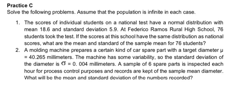 Practice C
Solve the following problems. Assume that the population is infinite in each case.
1. The scores of individual students on a national test have a normal distribution with
mean 18.6 and standard deviation 5.9. At Federico Ramos Rural High School, 76
students took the test. If the scores at this school have the same distribution as national
scores, what are the mean and standard of the sample mean for 76 students?
2. A molding machine prepares a certain kind of car spare part with a target diameter u
= 40.265 millimeters. The machine has some variability, so the standard deviation of
the diameter is O = 0. 004 millimeters. A sample of 6 spare parts is inspected each
hour for process control purposes and records are kept of the sample mean diameter.
What will be the mean and standard deviation of the numbers recorded?
