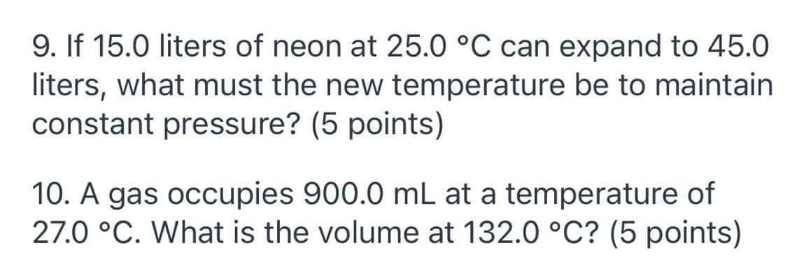 9. If 15.0 liters of neon at 25.0 °C can expand to 45.0
liters, what must the new temperature be to maintain
constant pressure? (5 points)
10. A gas occupies 900.0 mL at a temperature of
27.0 °C. What is the volume at 132.0 °C? (5 points)
