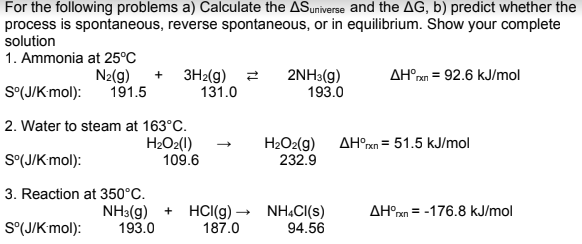 For the following problems a) Calculate the ASuniverse and the AG, b) predict whether the
process is spontaneous, reverse spontaneous, or in equilibrium. Show your complete
solution
1. Ammonia at 25°C
N2(g)
191.5
+ 3H2(g) 2
131.0
2NH3(g)
193.0
AH°m = 92.6 kJ/mol
S°(J/Kmol):
2. Water to steam at 163°C.
H2O2(1)
109.6
H2O2(g) AH°xn = 51.5 kJ/mol
232.9
S°(J/Kmol):
3. Reaction at 350°C.
NH3(g) + HCI(g) –
193.0
NH.CI(s)
94.56
AH°xn = -176.8 kJ/mol
S°(J/Kmol):
187.0
