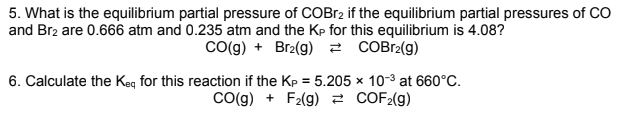 5. What is the equilibrium partial pressure of COBR2 if the equilibrium partial pressures of CO
and Br2 are 0.666 atm and 0.235 atm and the Kp for this equilibrium is 4.08?
Co(g) + Br2(g) 2 COB12(g)
6. Calculate the Keg for this reaction if the Kp = 5.205 x 10-3 at 660°C.
CO(g) + F2(g) 2 COF2(g)
