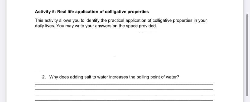 Activity 5: Real life application of colligative properties
This activity allows you to identify the practical application of colligative properties in your
daily lives. You may write your answers on the space provided.
2. Why does adding salt to water increases the boiling point of water?
