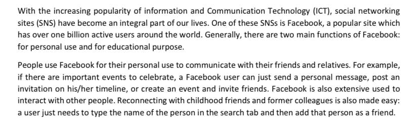 With the increasing popularity of information and Communication Technology (ICT), social networking
sites (SNS) have become an integral part of our lives. One of these SNSS is Facebook, a popular site which
has over one billion active users around the world. Generally, there are two main functions of Facebook:
for personal use and for educational purpose.
People use Facebook for their personal use to communicate with their friends and relatives. For example,
if there are important events to celebrate, a Facebook user can just send a personal message, post an
invitation on his/her timeline, or create an event and invite friends. Facebook is also extensive used to
interact with other people. Reconnecting with childhood friends and former colleagues is also made easy:
a user just needs to type the name of the person in the search tab and then add that person as a friend.
