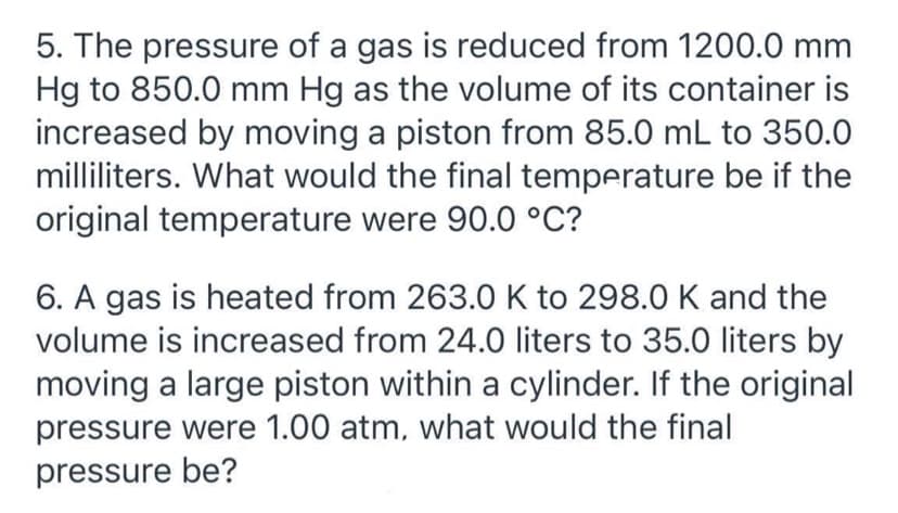 5. The pressure of a gas is reduced from 1200.0 mm
Hg to 850.0 mm Hg as the volume of its container is
increased by moving a piston from 85.0 mL to 350.0
milliliters. What would the final temperature be if the
original temperature were 90.0 °C?
6. A gas is heated from 263.0 K to 298.0 K and the
volume is increased from 24.O liters to 35.0 liters by
moving a large piston within a cylinder. If the original
pressure were 1.00 atm, what would the final
pressure be?
