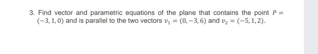 3. Find vector and parametric equations of the plane that contains the point P =
(-3,1,0) and is parallel to the two vectors v, = (0,–3,6) and v2 = (-5,1,2).

