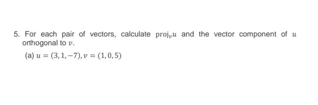 5. For each pair of vectors, calculate proj„u and the vector component of u
orthogonal to v.
(a) u = (3, 1, – 7), v = (1,0, 5)

