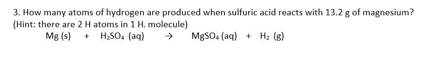 3. How many atoms of hydrogen are produced when sulfuric acid reacts with 13.2 g of magnesium?
(Hint: there are 2 H atoms in 1 H, molecule)
Mg (s)
H2SO4 (aq)
MgSO4 (aq) + H2 (g)
+
