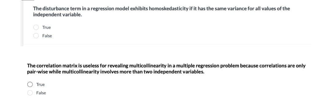 The disturbance term in a regression model exhibits homoskedasticity if it has the same variance for all values of the
independent variable.
O True
False
The correlation matrix is useless for revealing multicollinearity in a multiple regression problem because correlations are only
pair-wise while multicollinearity involves more than two independent variables.
O True
False
