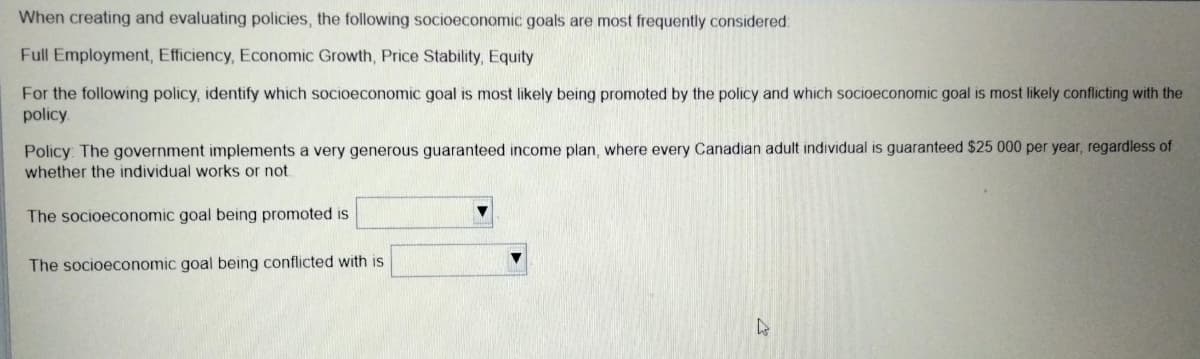 When creating and evaluating policies, the following socioeconomic goals are most frequently considered:
Full Employment, Efficiency, Economic Growth, Price Stability, Equity
For the following policy, identify which socioeconomic goal is most likely being promoted by the policy and which socioeconomic goal is most likely conflicting with the
policy.
Policy: The government implements a very generous guaranteed income plan, where every Canadian adult individual is guaranteed $25 000 per year, regardless of
whether the individual works or not.
The socioeconomic goal being promoted is
The socioeconomic goal being conflicted with is
