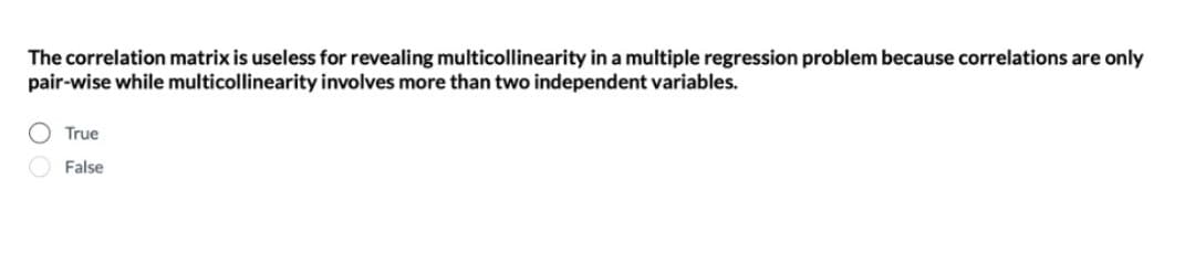 The correlation matrix is useless for revealing multicollinearity in a multiple regression problem because correlations are only
pair-wise while multicollinearity involves more than two independent variables.
True
O False
