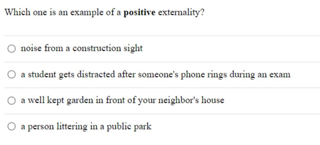 Which one is an example of a positive externality?
noise from a construction sight
O a student gets distracted after someone's phone rings during an exam
a well kept garden in front of your neighbor's house
O a person littering in a public park
