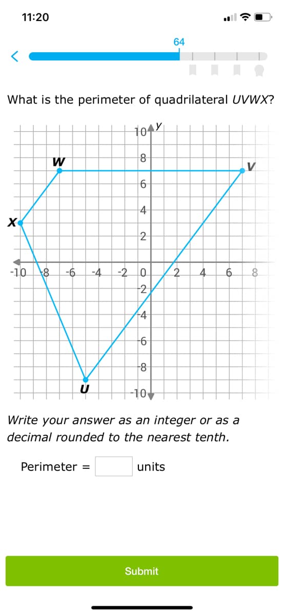 11:20
X
What is the perimeter of quadrilateral UVWX?
tory
W
8
6
Perimeter =
4
2
-10 +8 -6. -4 -2 0
2
-4
-6
-8
-10
64
units
Write your answer as an integer or as a
decimal rounded to the nearest tenth.
Submit
2
V
4 6 8