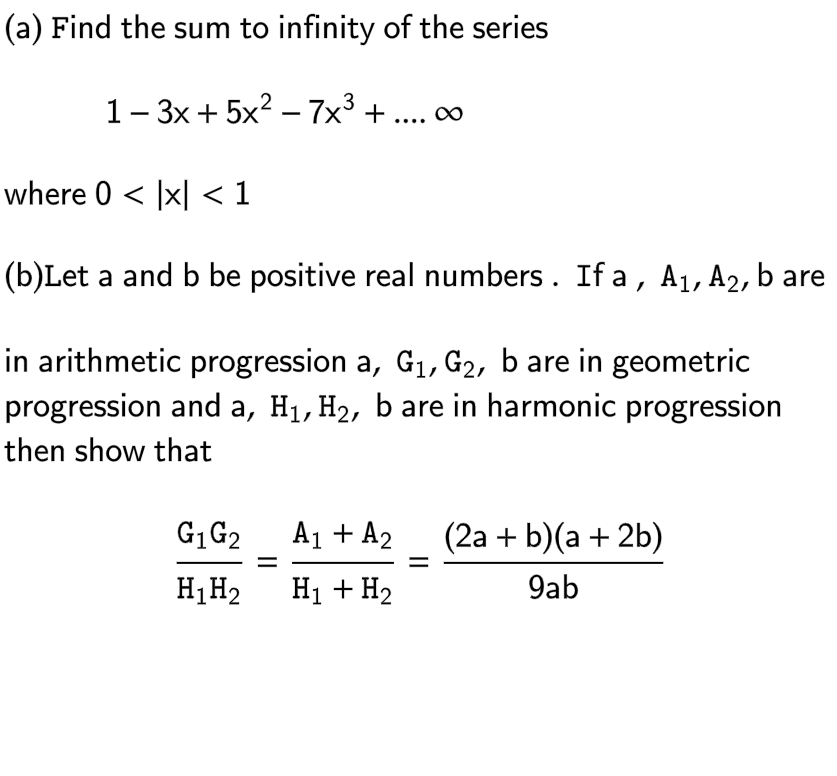 (a) Find the sum to infinity of the series
1-3x+5x² - 7x³ + .... ∞
where 0 < x < 1
(b)Let a and b be positive real numbers. If a, A₁, A2, b are
in arithmetic progression a, G₁, G2, b are in geometric
progression and a, H₁, H₂, b are in harmonic progression
then show that
G₁ G₂
H₁ H₂
A₁ + A₂
H₁ + H₂
(2a + b)(a + 2b)
9ab
