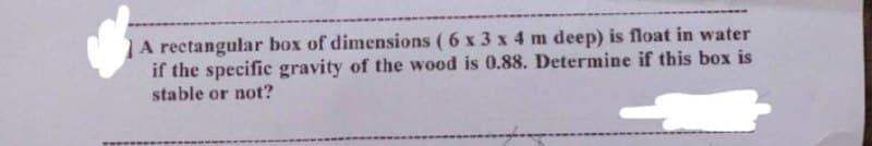 A rectangular box of dimensions ( 6 x 3 x 4 m deep) is float in water
if the specific gravity of the wood is 0.88. Determine if this box is
stable or not?
