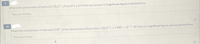 9.
What is the concentration of hydronlum (H0), the pH is 1.257 Write your answer to 3 significant figures in decimal form.
Type your answer.
10
What is the concentration of hydroxide OHir the concentration of hydronium is HsO 4.698 x 10 MISolve to 3 signiicant figures and use decimal form.
Type your answer.
