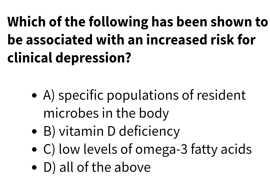 Which of the following has been shown to
be associated with an increased risk for
clinical depression?
• A) specific populations of resident
microbes in the body
• B) vitamin D deficiency
• C) low levels of omega-3 fatty acids
• D) all of the above

