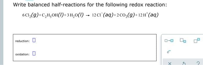 Write balanced half-reactions for the following redox reaction:
6Cl,(g)+C,H,OH(I)+3 H,0(1) – 12CI (aq)+2Co,(g)+12H (aq)
reduction: O
O-0
oxidation:

