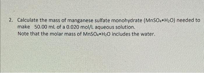 2. Calculate the mass of manganese sulfate monohydrate (MNSO4•H2O) needed to
make 50.00 mL of a 0.020 mol/L aqueous solution.
Note that the molar mass of MNSO•H2O includes the water.
