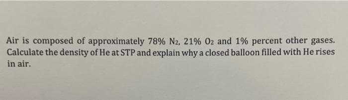 Air is composed of approximately 78% N2, 21% 02 and 1% percent other gases.
Calculate the density of He at STP and explain why a closed balloon filled with He rises
in air.
