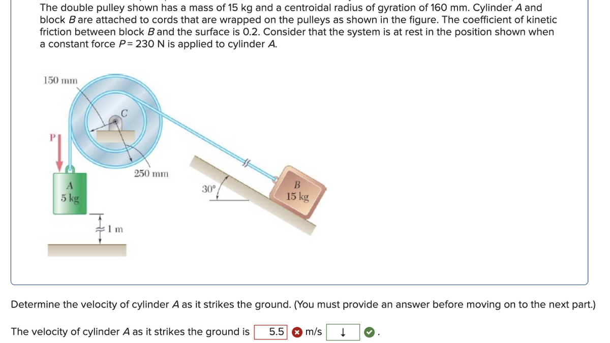 The double pulley shown has a mass of 15 kg and a centroidal radius of gyration of 160 mm. Cylinder A and
block B are attached to cords that are wrapped on the pulleys as shown in the figure. The coefficient of kinetic
friction between block B and the surface is 0.2. Consider that the system is at rest in the position shown when
a constant force P= 230 N is applied to cylinder A.
150 mm
250 mm
30°
15 kg
5 kg
:1 m
Determine the velocity of cylinder A as it strikes the ground. (You must provide an answer before moving on to the next part.)
5.5 * m/s
The velocity of cylinder A as it strikes the ground is
