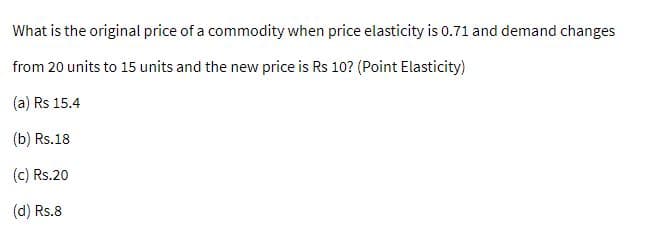What is the original price of a commodity when price elasticity is 0.71 and demand changes
from 20 units to 15 units and the new price is Rs 10? (Point Elasticity)
(a) Rs 15.4
(b) Rs.18
(c) Rs.20
(d) Rs.8
