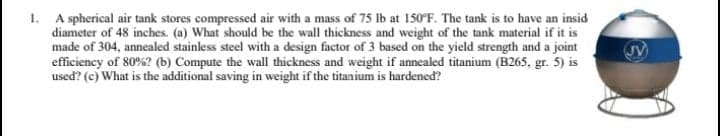 1. A spherical air tank stores compressed air with a mass of 75 lb at 150°F. The tank is to have an insid
diameter of 48 inches. (a) What should be the wall thickness and weight of the tank material if it is
made of 304, annealed stainless steel with a design factor of 3 based on the yield strength and a joint
efficiency of 80%? (b) Compute the wall thickness and weight if annealed titanium (B265, gr. 5) is
used? (c) What is the additional saving in weight if the titanium is hardened?
