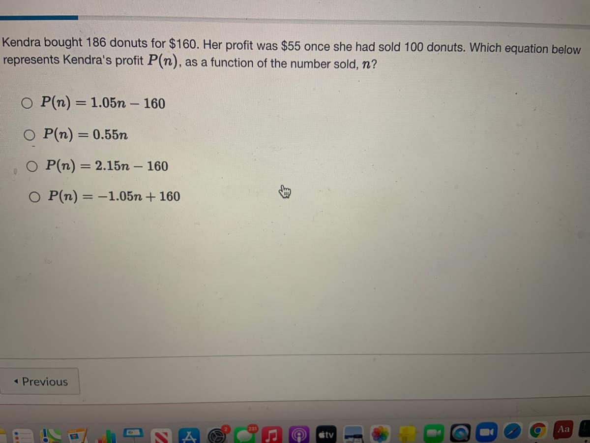 Kendra bought 186 donuts for $160. Her profit was $55 once she had sold 100 donuts. Which equation below
represents Kendra's profit P(n), as a function of the number sold, n?
O P(n) = 1.05n – 160
O P(n) = 0.55n
%3D
P(n) = 2.15n
160
O P(n) = -1.05n + 160
« Previous
Aa
stv
