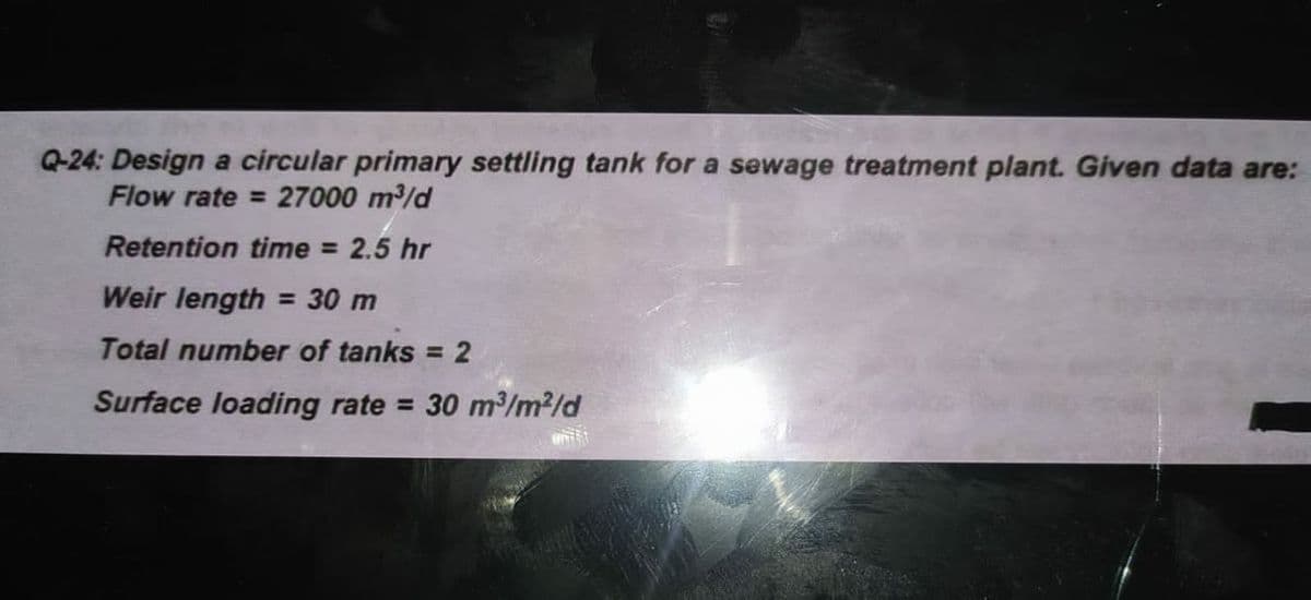 Q-24: Design a circular primary settling tank for a sewage treatment plant. Given data are:
Flow rate = 27000 m/d
Retention time = 2.5 hr
Weir length = 30 m
Total number of tanks = 2
Surface loading rate = 30 m³/m2/d
