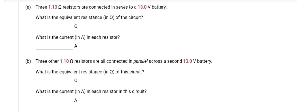 (a) Three 1.10 Q resistors are connected in series to a 13.0 V battery.
What is the equivalent resistance (in Q) of the circuit?
What is the current (in A) in each resistor?
A
(b) Three other 1.10 Q resistors are all connected in parallel across a second 13.0 V battery.
What is the equivalent resistance (in Q) of this circuit?
What is the current (in A) in each resistor in this circuit?
A
