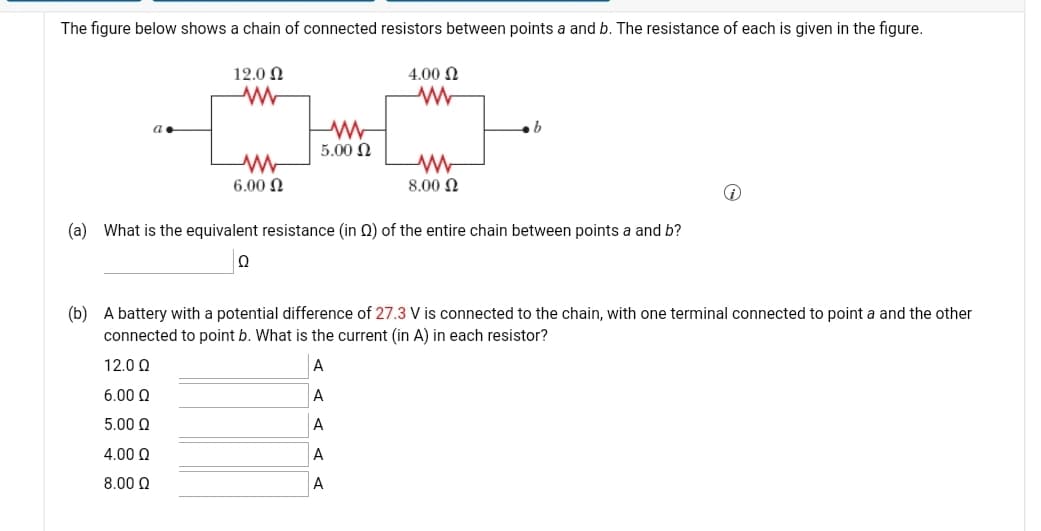 The figure below shows a chain of connected resistors between points a and b. The resistance of each is given in the figure.
12.0 ÔN
4.00 N
5.00 N
6.00 N
8.00 N
(a) What is the equivalent resistance (in 0) of the entire chain between points a and b?
(b) A battery with a potential difference of 27.3 V is connected to the chain, with one terminal connected to point a and the other
connected to point b. What is the current (in A) in each resistor?
12.0 0
A
6.00 Q
A
5.00 Q
A
4.00 Q
A
8.00 Q
A
