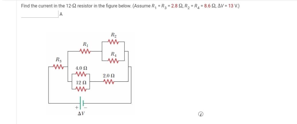 Find the current in the 12-2 resistor in the figure below. (Assume R, = R, = 2.8 Q, R, = R = 8.6 Q, AV = 13 V.)
A
R2
R1
R4
R3
4.0 Ω
2.0 N
12 N
Δν
