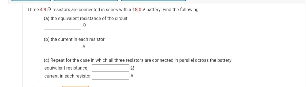 Three 4.9 2 resistors are connected in series with a 18.0 V battery. Find the following.
(a) the equivalent resistance of the circuit
(b) the current in each resistor
(c) Repeat for the case in which all three resistors are connected in parallel across the battery.
equivalent resistance
current in each resistor
A
