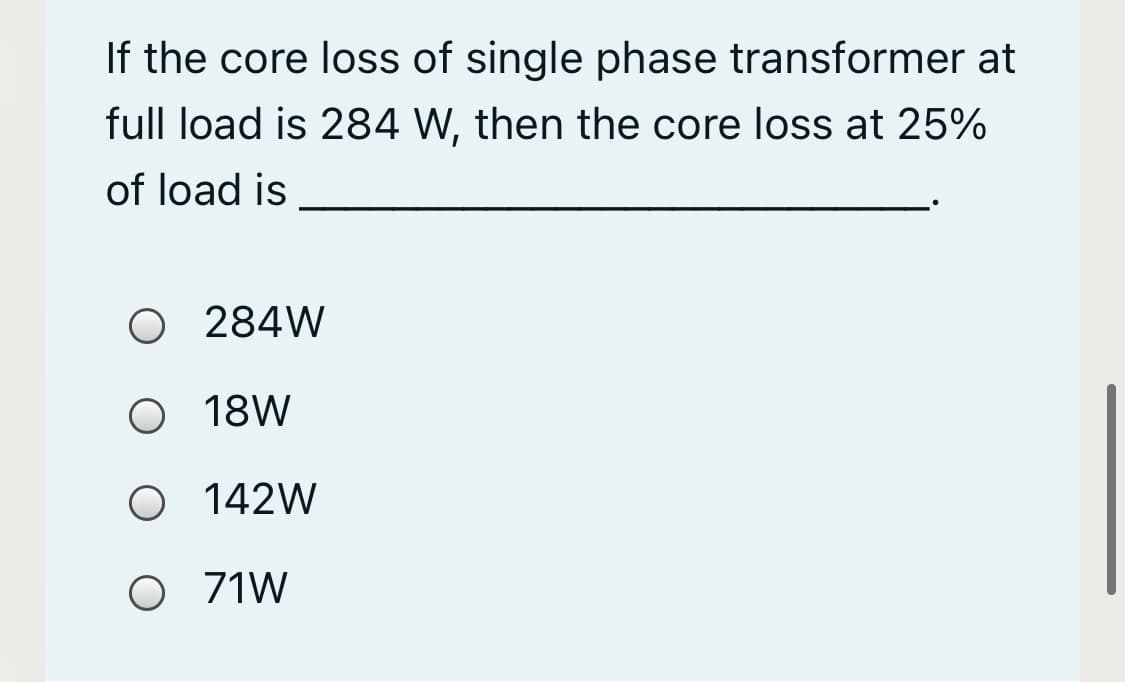 If the core loss of single phase transformer at
full load is 284 W, then the core loss at 25%
of load is
O 284W
18W
O 142W
O 71W
