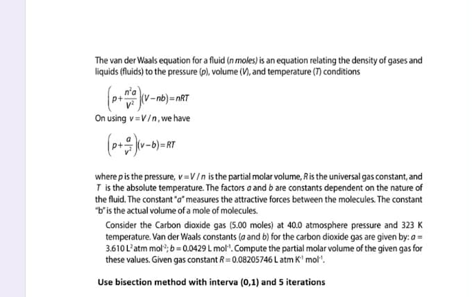 The van der Waals equation for a fluid (n moles) is an equation relating the density of gases and
liquids (fluids) to the pressure (p), volume (V), and temperature (7) conditions
n'a
(v-nb)=nRT
On using v=V/n, we have
(p+ (v-0)=RT
where pis the pressure, v=V/n is the partial molar volume, Ris the universal gas constant, and
T is the absolute temperature. The factors a and b are constants dependent on the nature of
the fluid. The constant "a" measures the attractive forces between the molecules. The constant
"b'is the actual volume of a mole of molecules.
Consider the Carbon dioxide gas (5.00 moles) at 40.0 atmosphere pressure and 323 K
temperature. Van der Waals constants (a and 6) for the carbon dioxide gas are given by: a =
3.610 L'atm mol?; 6 = 0.0429 L mol". Compute the partial molar volume of the given gas for
these values. Given gas constant R = 0.08205746 L atm K' mol".
Use bisection method with interva (0,1) and 5 iterations
