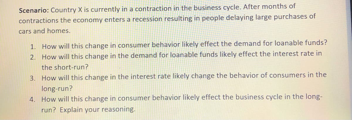 Scenario: Country X is currently in a contraction in the business cycle. After months of
contractions the economy enters a recession resulting in people delaying large purchases of
cars and homes.
1. How will this change in consumer behavior likely effect the demand for loanable funds?
2. How will this change in the demand for loanable funds likely effect the interest rate in
the short-run?
3. How will this change in the interest rate likely change the behavior of consumers in the
long-run?
4. How will this change in consumer behavior likely effect the business cycle in the long-
run? Explain your reasoning.
