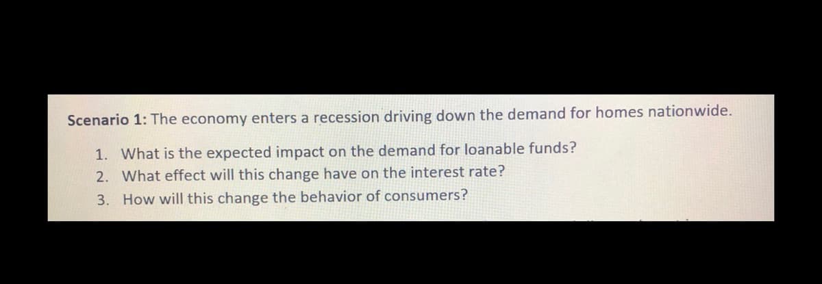 Scenario 1: The economy enters a recession driving down the demand for homes nationwide.
1. What is the expected impact on the demand for loanable funds?
2. What effect will this change have on the interest rate?
3. How will this change the behavior of consumers?
