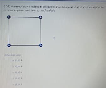 (LO-1) How much work is requied to assemble four pant charges +5 uC +2 uC, 43uC end 1 uC an the
corners of a square of side 1.0 om? (k,-9x10Nac)
Lutfen binn seçin
a. 30.53J
b 26.54 J
c. 32 423
d. 35.91J
e 57843
