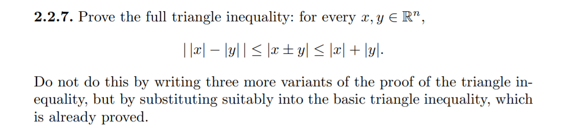 2.2.7. Prove the full triangle inequality: for every x, y E R",
| |æ| – |y|| < |x± y| < |æ| + \y]-
Do not do this by writing three more variants of the proof of the triangle in-
equality, but by substituting suitably into the basic triangle inequality, which
is already proved.
