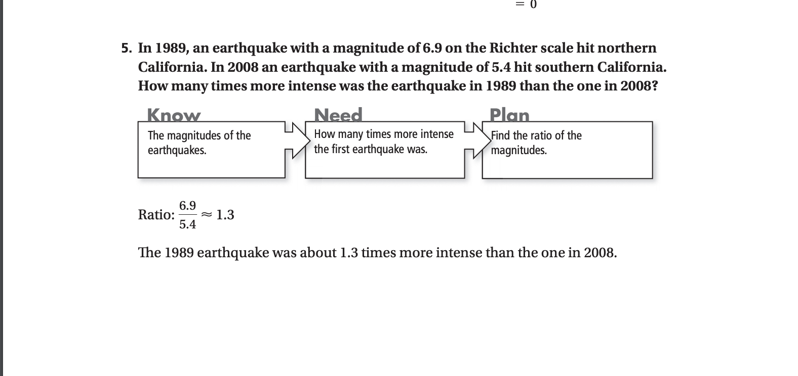 5. In 1989, an earthquake with a magnitude of 6.9 on the Richter scale hit northern
California. In 2008 an earthquake with a magnitude of 5.4 hit southern California.
times more intense was the earthquake in 1989 than the one in 2008?
How
many
Need
Plan
Know
How many times more intense
the first earthquake was.
The magnitudes of the
earthquakes.
Find the ratio of the
magnitudes.
6.9
Ratio:
5.4
= 1.3
The 1989 earthquake was about 1.3 times more intense than the one in 2008.
