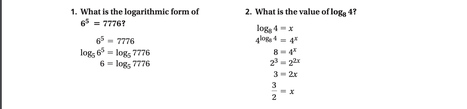 2. What is the value of log8 4?
1. What is the logarithmic form of
65 = 7776?
logg 4 = x
4logg 4
65
4*
= 7776
65 = log, 7776
log5
6 = log, 7776
8 = 4*
23 = 22x
3 = 2x
3
