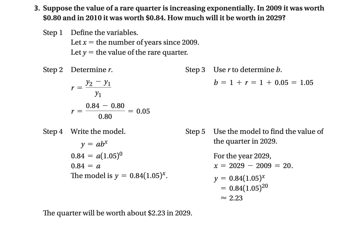 3. Suppose the value of a rare quarter is increasing exponentially. In 2009 it was worth
$0.80 and in 2010 it was worth $0.84. How much will it be worth in 2029?
Step 1 Define the variables.
Let x = the number of years since 2009.
Let y = the value of the rare quarter.
Step 2 Determine r.
Step 3 Use r to determine b.
У2 — У1
b = 1 + r =1 + 0.05
= 1.05
У1
0.84
0.80
= 0.05
0.80
Step 4 Write the model.
Step 5
Use the model to find the value of
ab*
the quarter in 2029.
y
0.84
a(1.05)°
For the year 2029,
0.84 = a
x = 2029
2009
20.
The model is y
0.84(1.05)*.
y = 0.84(1.05)*
0.84(1.05)20
= 2.23
The quarter will be worth about $2.23 in 2029.
