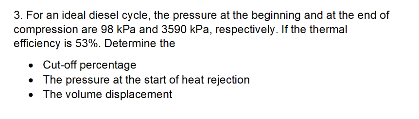 3. For an ideal diesel cycle, the pressure at the beginning and at the end of
compression are 98 kPa and 3590 kPa, respectively. If the thermal
efficiency is 53%. Determine the
• Cut-off percentage
• The pressure at the start of heat rejection
The volume displacement
