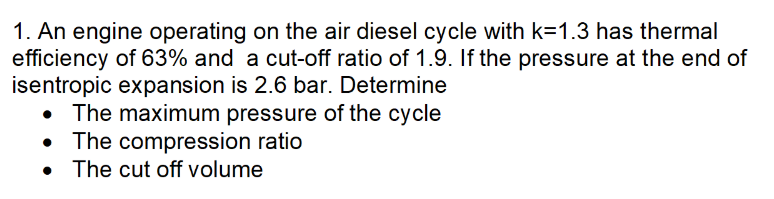 1. An engine operating on the air diesel cycle with k=1.3 has thermal
efficiency of 63% and a cut-off ratio of 1.9. If the pressure at the end of
isentropic expansion is 2.6 bar. Determine
• The maximum pressure of the cycle
• The compression ratio
The cut off volume
