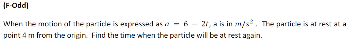 (F-Odd)
When the motion of the particle is expressed as a
2t, a is in m/s?. The particle is at rest at a
= 6
point 4 m from the origin. Find the time when the particle will be at rest again.
