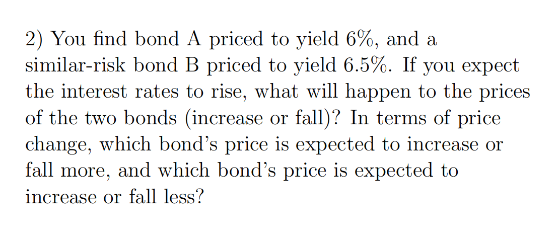 2) You find bond A priced to yield 6%, and a
similar-risk bond B priced to yield 6.5%. If you expect
the interest rates to rise, what will happen to the prices
of the two bonds (increase or fall)? In terms of price
change, which bond's price is expected to increase or
fall more, and which bond's price is expected to
increase or fall less?