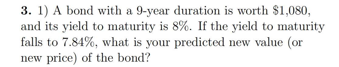 3. 1) A bond with a 9-year duration is worth $1,080,
and its yield to maturity is 8%. If the yield to maturity
falls to 7.84%, what is your predicted new value (or
new price) of the bond?